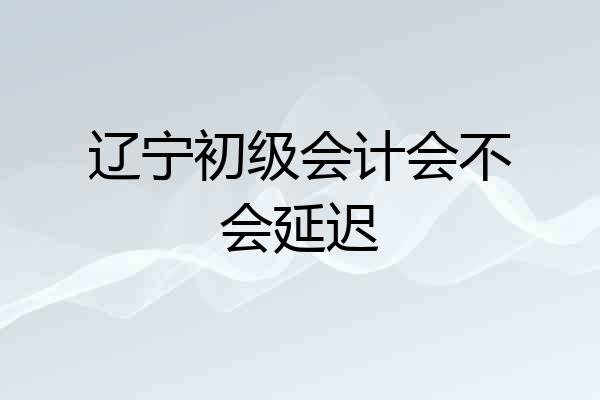 辽宁初级会计会不会延迟
