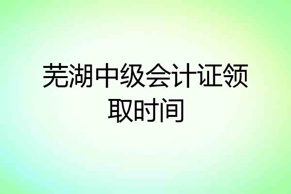芜湖中级会计证领取时间