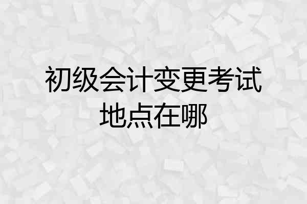 初级会计变更考试地点在哪