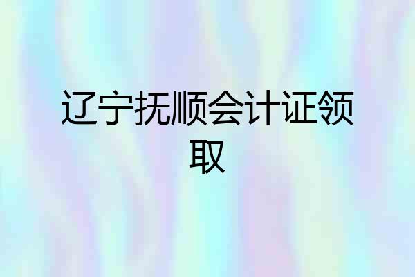 辽宁抚顺会计证领取