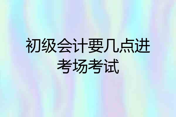 初级会计要几点进考场考试