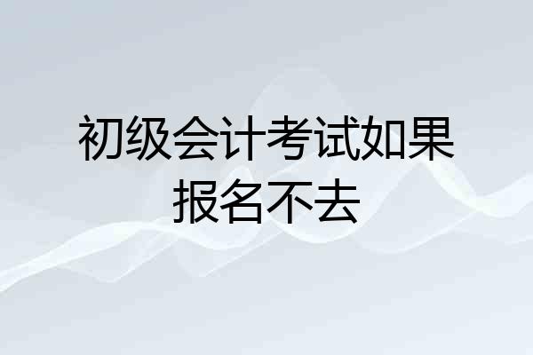 初级会计考试如果报名不去