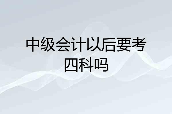 中级会计以后要考四科吗
