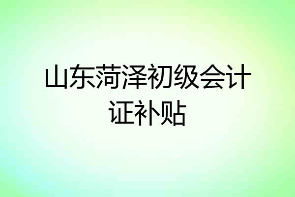 山东菏泽初级会计证补贴