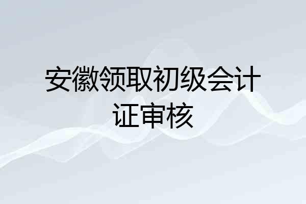 安徽领取初级会计证审核