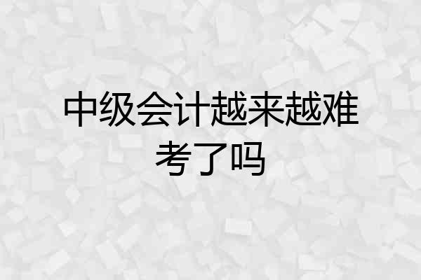 中级会计越来越难考了吗