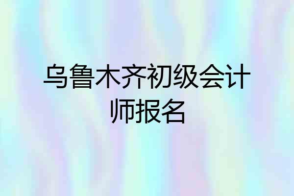 乌鲁木齐初级会计师报名