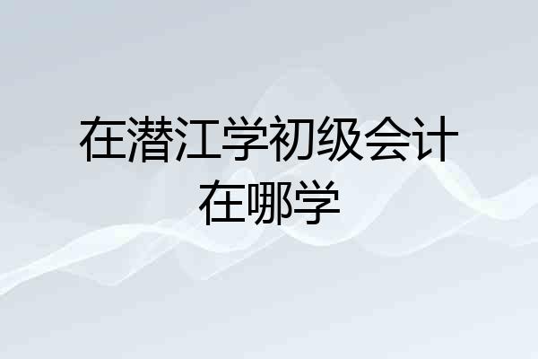 在潜江学初级会计在哪学