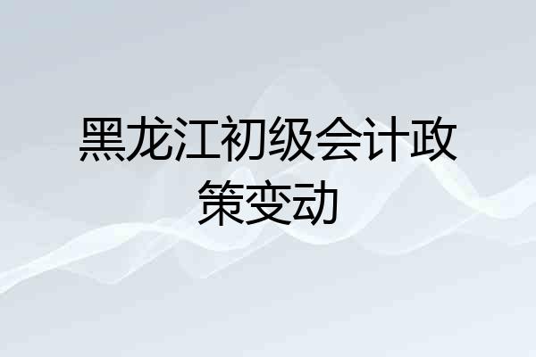 黑龙江初级会计政策变动
