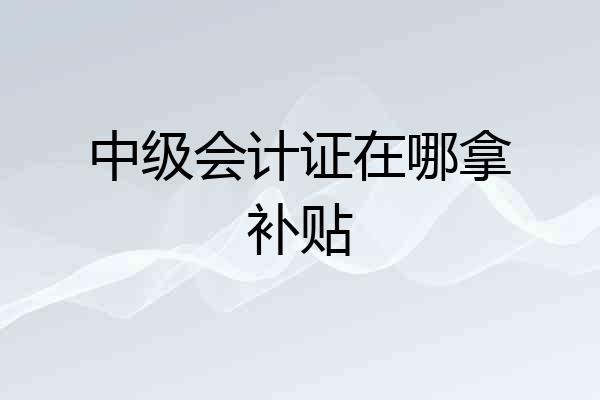 中级会计证在哪拿补贴