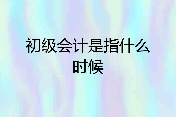 初级会计是指什么时候