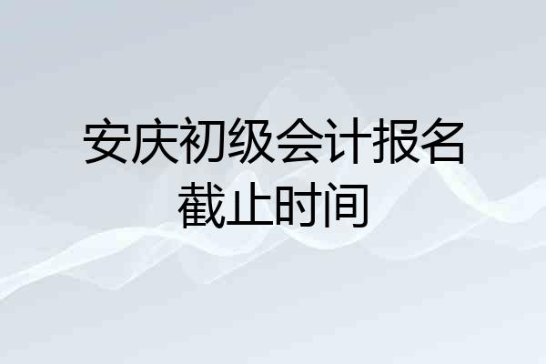 安庆初级会计报名截止时间