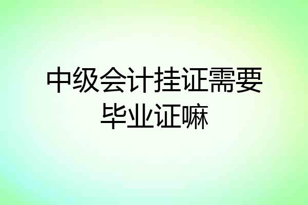 中级会计挂证需要毕业证嘛