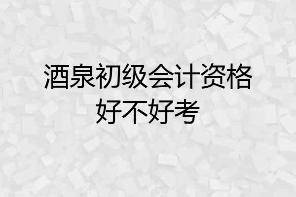 酒泉初级会计资格好不好考