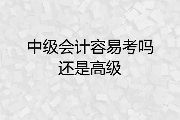 中级会计容易考吗还是高级