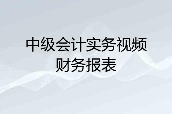 中级会计实务视频财务报表