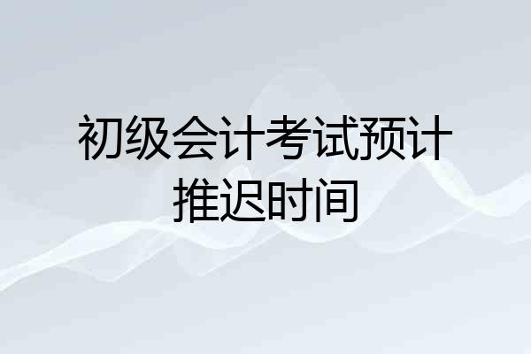 初级会计考试预计推迟时间