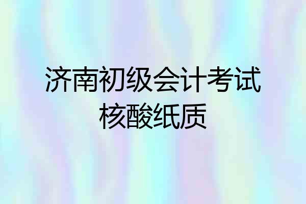 济南初级会计考试核酸纸质