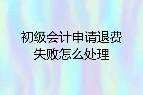 初级会计申请退费失败怎么处理