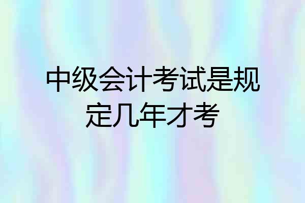 中级会计考试是规定几年才考
