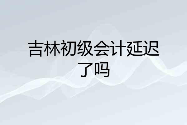 吉林初级会计延迟了吗