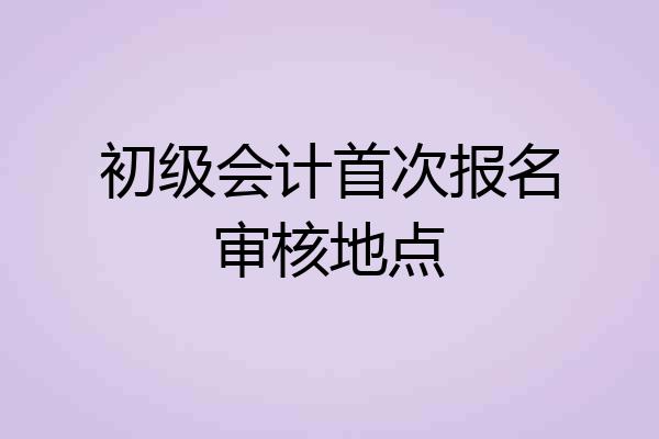 初级会计首次报名审核地点