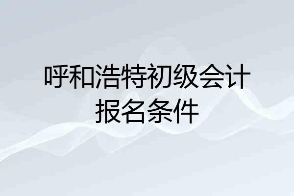 呼和浩特初级会计报名条件