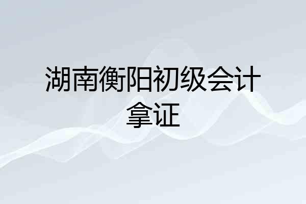 湖南衡阳初级会计拿证