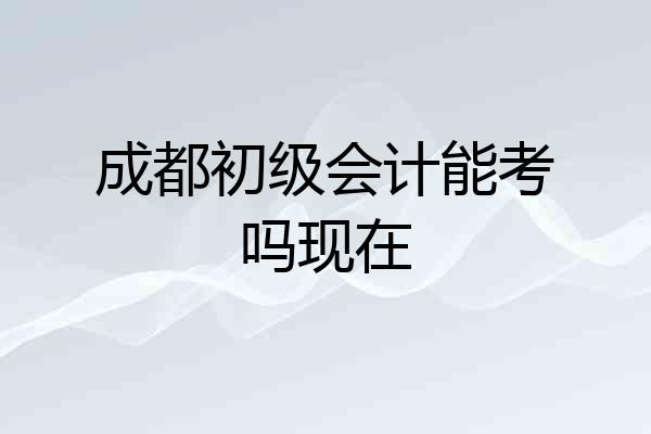 成都初级会计能考吗现在
