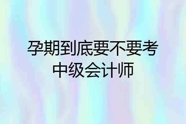 孕期到底要不要考中级会计师