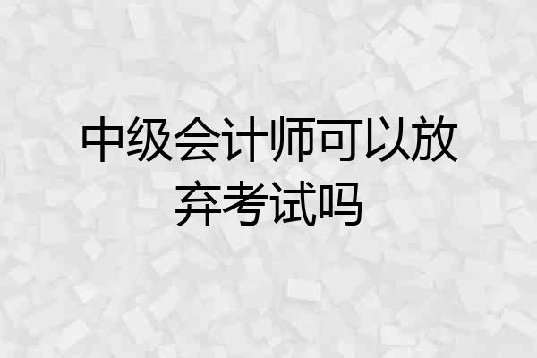 中级会计师可以放弃考试吗