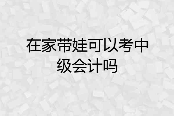 在家带娃可以考中级会计吗