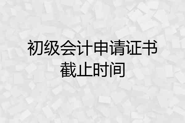初级会计申请证书截止时间
