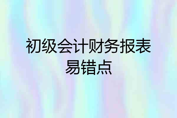 初级会计财务报表易错点