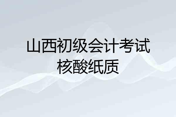 山西初级会计考试核酸纸质