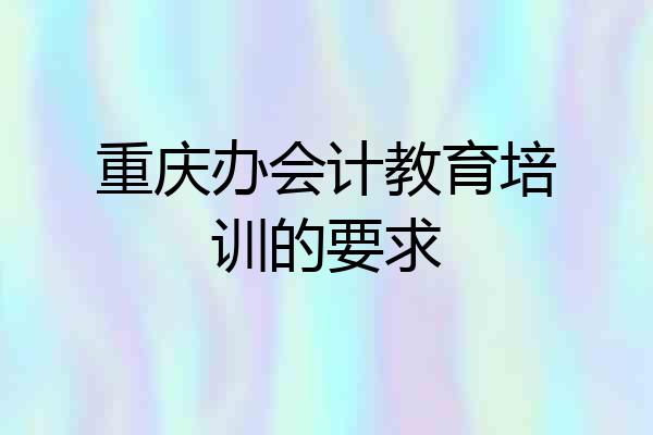 重庆办会计教育培训的要求