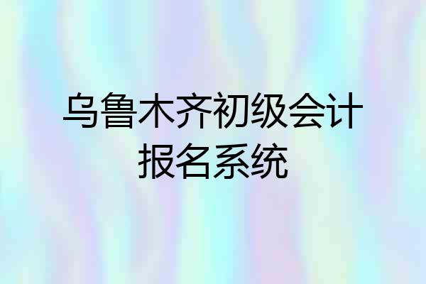 乌鲁木齐初级会计报名系统