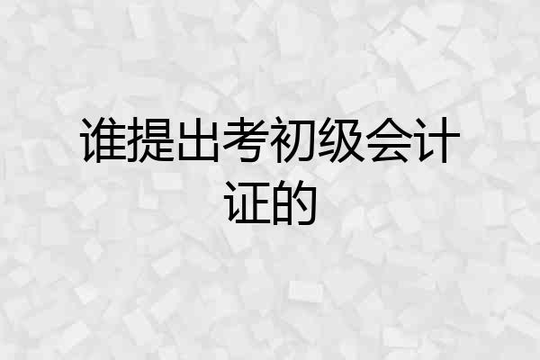 谁提出考初级会计证的