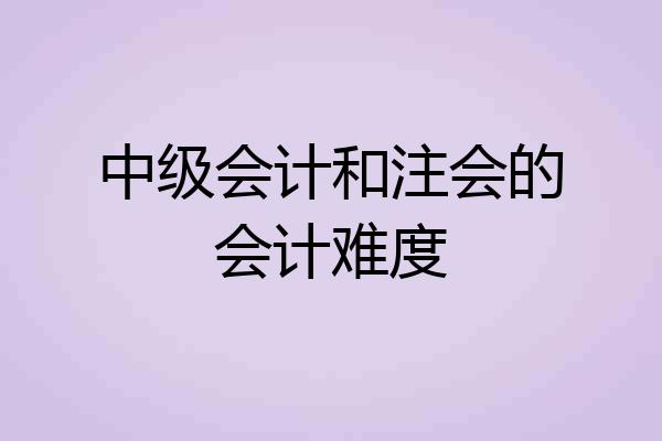 中级会计和注会的会计难度