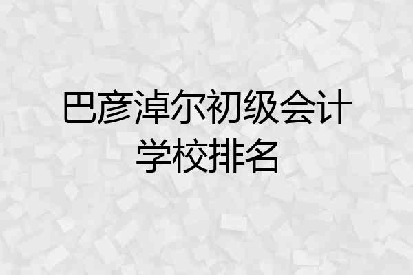 巴彦淖尔初级会计学校排名