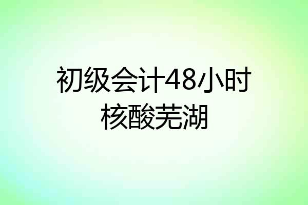 初级会计48小时核酸芜湖