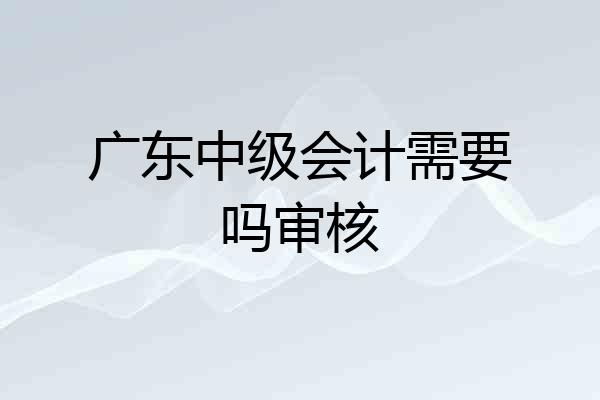 广东中级会计需要吗审核