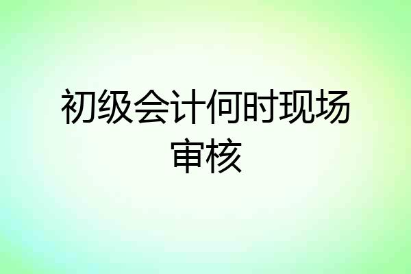 初级会计何时现场审核