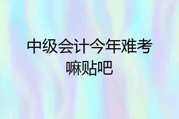 中级会计今年难考嘛贴吧