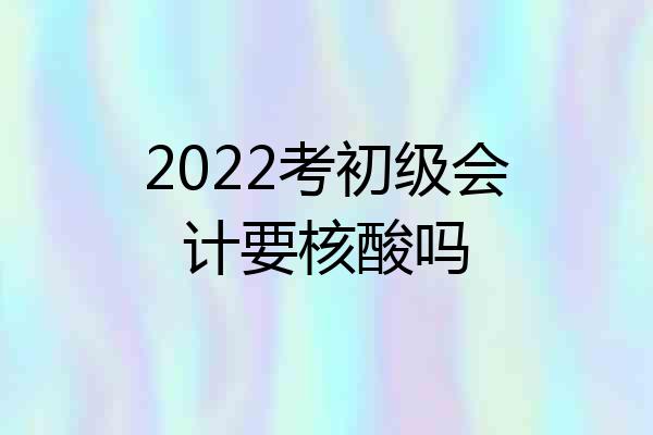 2022考初级会计要核酸吗