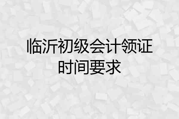 临沂初级会计领证时间要求