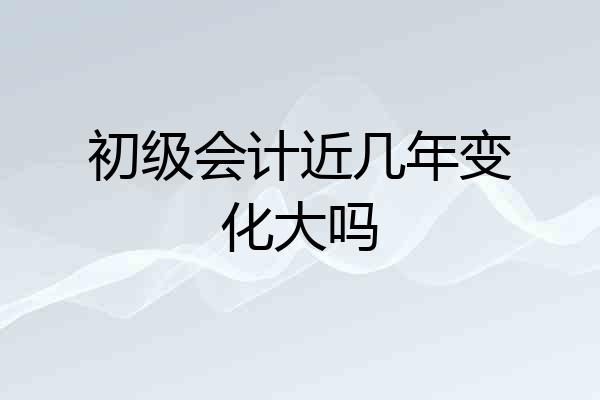初级会计近几年变化大吗