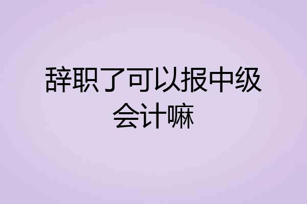 辞职了可以报中级会计嘛