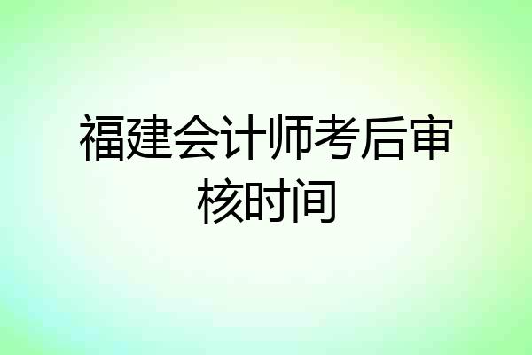 福建会计师考后审核时间