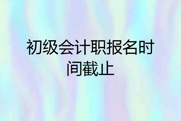 初级会计职报名时间截止
